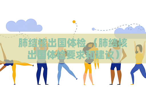 肺结核出国体检 （肺结核出国体检要求和建议）