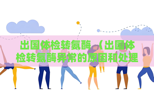 出国体检转氨酶 （出国体检转氨酶异常的原因和处理方法）