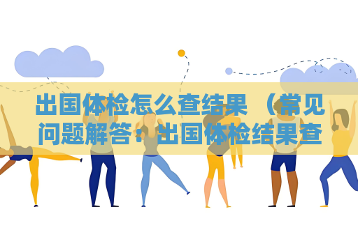 出国体检怎么查结果 （常见问题解答：出国体检结果查询方式、查询时间、结果解）