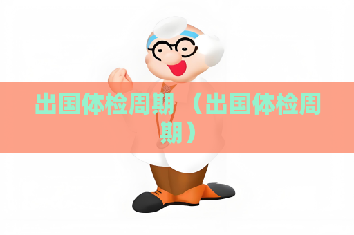 出国体检周期 （出国体检周期）