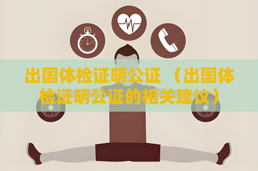 出国体检证明公证 （出国体检证明公证的相关建议）