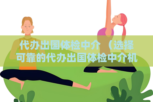 代办出国体检中介 （选择可靠的代办出国体检中介机构）