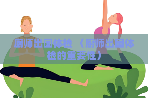 厨师出国体检 （厨师出国体检的重要性）