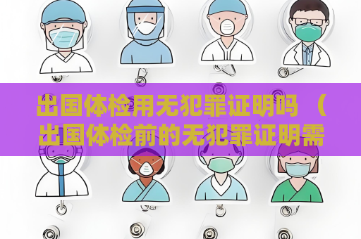 出国体检用无犯罪证明吗 （出国体检前的无犯罪证明需求）
