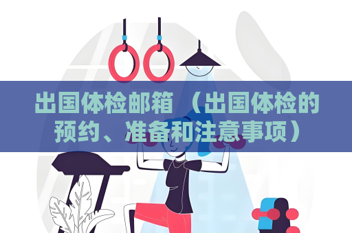 出国体检邮箱 （出国体检的预约、准备和注意事项）