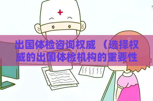 出国体检咨询权威 （选择权威的出国体检机构的重要性）