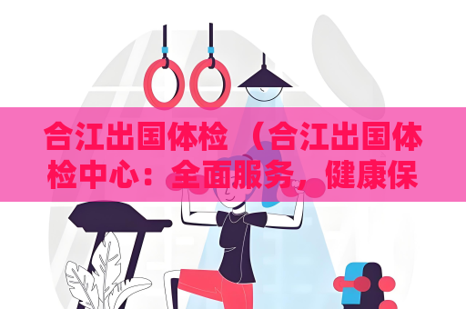 合江出国体检 （合江出国体检中心：全面服务，健康保障）