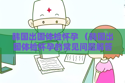 韩国出国体检怀孕 （韩国出国体检怀孕的常见问题解答）