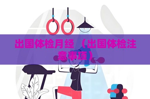 出国体检月经 （出国体检注意事项）