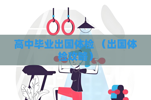 高中毕业出国体检 （出国体检攻略）