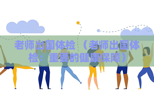 老师出国体检 （老师出国体检：重要的健康保障）