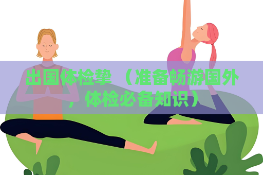 出国体检挚 （准备畅游国外，体检必备知识）