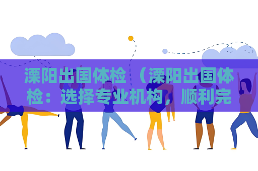 溧阳出国体检 （溧阳出国体检：选择专业机构，顺利完成体检）