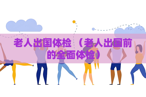 老人出国体检 （老人出国前的全面体检）