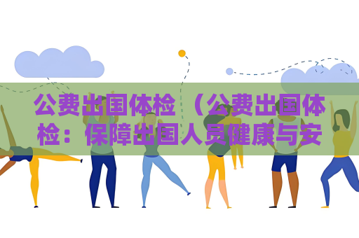 公费出国体检 （公费出国体检：保障出国人员健康与安）