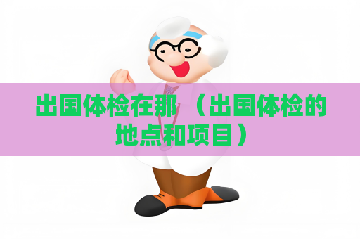 出国体检在那 （出国体检的地点和项目）