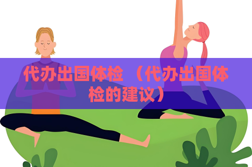 代办出国体检 （代办出国体检的建议）