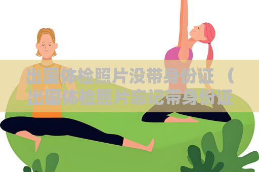 出国体检照片没带身份证 （出国体检照片忘记带身份证怎么办）