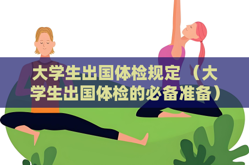 大学生出国体检规定 （大学生出国体检的必备准备）
