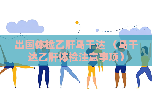 出国体检乙肝乌干达 （乌干达乙肝体检注意事项）