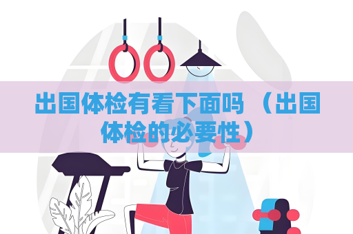 出国体检有看下面吗 （出国体检的必要性）