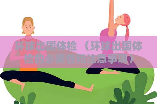 环球出国体检 （环球出国体检的必要性和注意事项）