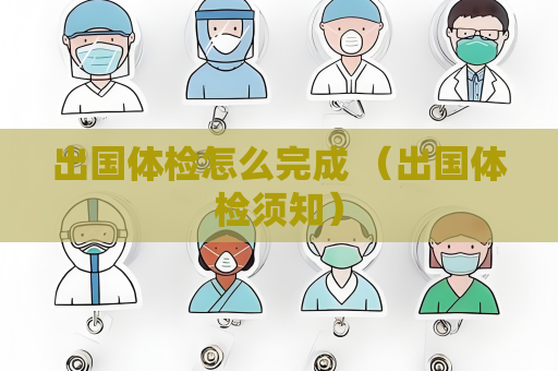 出国体检怎么完成 （出国体检须知）