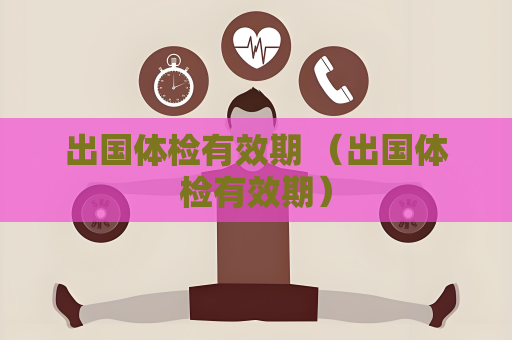 出国体检有效期 （出国体检有效期）