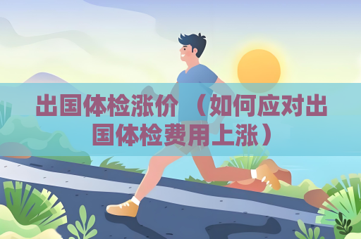出国体检涨价 （如何应对出国体检费用上涨）
