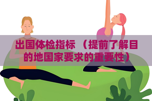 出国体检指标 （提前了解目的地国家要求的重要性）