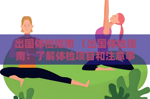 出国体检指南 （出国体检指南：了解体检项目和注意事项，顺利）