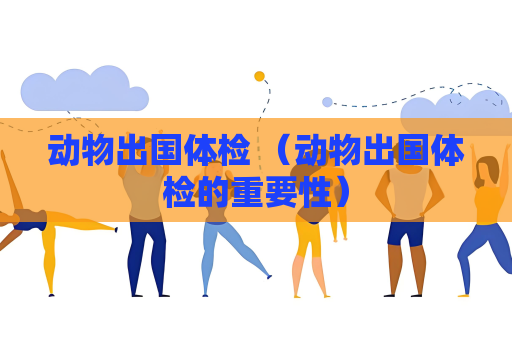 动物出国体检 （动物出国体检的重要性）