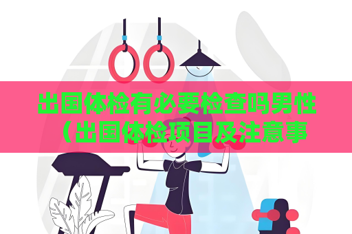 出国体检有必要检查吗男性 （出国体检项目及注意事项）