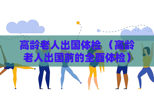 高龄老人出国体检 （高龄老人出国前的全面体检）