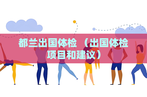 都兰出国体检 （出国体检项目和建议）