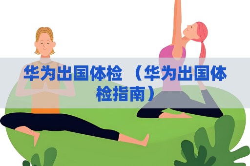 华为出国体检 （华为出国体检指南）