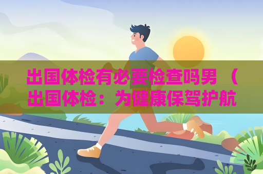 出国体检有必要检查吗男 （出国体检：为健康保驾护航）