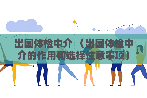 出国体检中介 （出国体检中介的作用和选择注意事项）