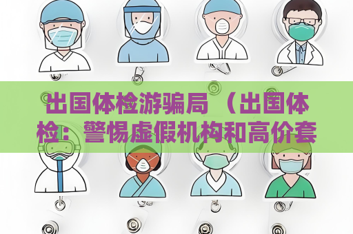 出国体检游骗局 （出国体检：警惕虚假机构和高价套）