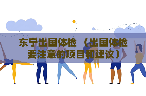 东宁出国体检 （出国体检要注意的项目和建议）