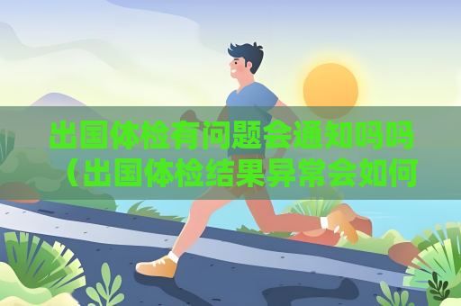 出国体检有问题会通知吗吗 （出国体检结果异常会如何处理？）