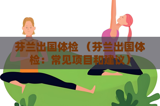 芬兰出国体检 （芬兰出国体检：常见项目和建议）