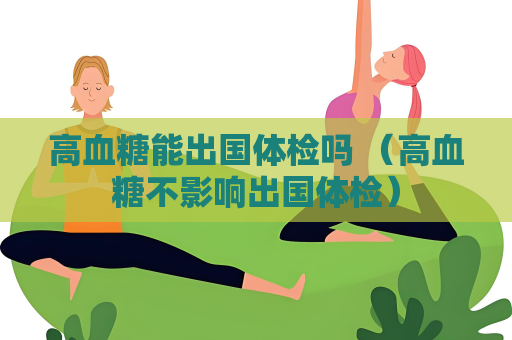 高血糖能出国体检吗 （高血糖不影响出国体检）