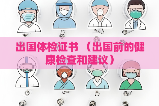 出国体检证书 （出国前的健康检查和建议）