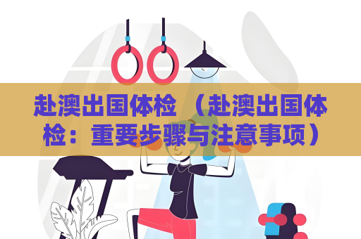 赴澳出国体检 （赴澳出国体检：重要步骤与注意事项）
