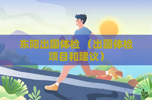 东阳出国体检 （出国体检项目和建议）