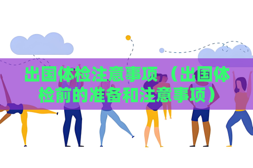 出国体检注意事项 （出国体检前的准备和注意事项）