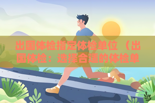 出国体检指定体检单位 （出国体检：选择合适的体检单位）