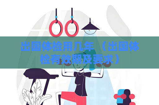 出国体检用几年 （出国体检有效期及要求）