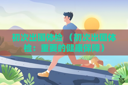 初次出国体检 （初次出国体检：重要的健康保障）